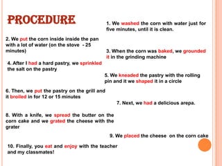 PROCEDURE

1. We washed the corn with water just for
five minutes, until it is clean.

2. We put the corn inside inside the pan
with a lot of water (on the stove - 25
minutes)

3. When the corn was baked, we grounded
it in the grinding machine

4. After I had a hard pastry, we sprinkled
the salt on the pastry
5. We kneaded the pastry with the rolling
pin and it we shaped it in a circle

6. Then, we put the pastry on the grill and
it broiled in for 12 or 15 minutes
7. Next, we had a delicious arepa.
8. With a knife, we spread the butter on the
corn cake and we grated the cheese with the
grater

9. We placed the cheese on the corn cake
10. Finally, you eat and enjoy with the teacher
and my classmates!

 
