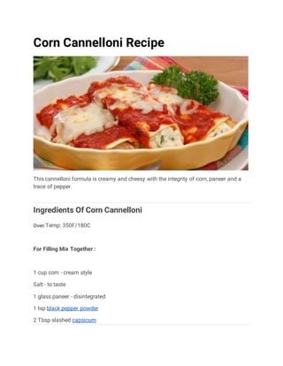 Corn Cannelloni Recipe
This cannelloni formula is creamy and cheesy with the integrity of corn, paneer and a
trace of pepper.
Ingredients Of Corn Cannelloni
Oven Temp: 350F/180C
For Filling Mix Together :
1 cup corn - cream style
Salt - to taste
1 glass paneer - disintegrated
1 tsp black pepper powder
2 Tbsp slashed capsicum
 