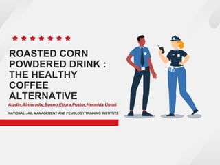 ROASTED CORN
POWDERED DRINK :
THE HEALTHY
COFFEE
ALTERNATIVE
NATIONAL JAIL MANAGEMENT AND PENOLOGY TRAINING INSTITUTE
Aladin,Almoradie,Bueno,Ebora,Foster,Hermida,Umali
 