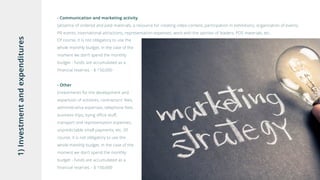 1)Investmentandexpenditures
- Communication and marketing activity
(absence of ordered and paid materials, a resource for creating video-content, participation in exhibitions, organization of events,
PR events, international attractions, representation expenses, work with the opinion of leaders, POS materials, etc.
Of course, it is not obligatory to use the
whole monthly budget, in the case of the
moment we don’t spend the monthly
budget - funds are accumulated as a
financial reserve). - $ 150,000
- Other
(investments for the development and
expansion of activities, contractors' fees,
administrative expenses, telephone fees,
business trips, bying office stuff,
transport and representation expenses,
unpredictable small payments, etc. Of
course, it is not obligatory to use the
whole monthly budget, in the case of the
moment we don’t spend the monthly
budget - funds are accumulated as a
financial reserve). - $ 150,000
 