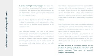 1)Investmentandexpenditures 9. Cost of creating the first prototypes (due to exit plan,
the exit and real projects should be financed by grant or
credit money. But , we should take into consideration, we
will implement the projects by share capital in the case of
the most negative scenario.
Just now, the cost of production of a single 1kW of electricity
is about 1 thousand dollars, 1mW – approximately 1 million
dollars. The cost of electricity storage systems is at the
appropriate level.
Very important moment - the cost of the needed
components is constantly decreasing, which will increase
the profitability of the products, but we will mentioned and
calculate all numbers due to the most negative scenario
(when they will not decrease, and the price of one kW will
not increase, and group discount will be not take
consideration);
As an indicative prototype, we recommend to create 10-15
objects of different directions as the company's version of
the product (accent on b2b, but also at least two working
variants should be for the cottage, OTG, condominium
apartments, united territorial community, apartments) with
a total power of 1-3 mW, which means value of 2-5 millions
of dollars.
Cost of the charging station is 300-1000 dollars, depending
upon the power, technical characteristics and brand (it is
suggested to choose individually, under the owner of the
electric car and his individual request).
In the case of own generation / accumulation of 3-5
thousand, depending on power, it is proposed to create
about 50-100 charging stations / complexes of each type,
which together will cost a sum of 100-200 thousands
dollars
We need to spend $ 3-5 million together for the
creation of primary products for consumers and
existing prototypes ("show room" for potential
investors and customers).
 