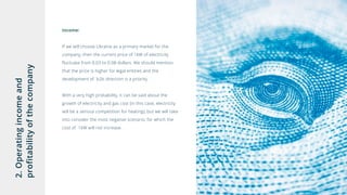 2.Operatingincomeand
profitabilityofthecompany Income:
If we will choose Ukraine as a primary market for the
company, then the current price of 1kW of electricity
fluctuate from 0.03 to 0.08 dollars. We should mention
that the price is higher for legal entities and the
development of b2b direction is a priority.
With a very high probability, it can be said about the
growth of electricity and gas cost (in this case, electricity
will be a serious competition for heating), but we will take
into consider the most negative scenario, for which the
cost of 1kW will not increase.
 