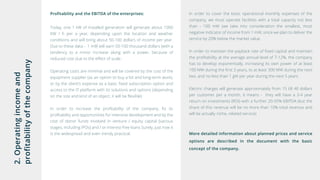 2.Operatingincomeand
profitabilityofthecompany
Profitability and the EBITDA of the enterprises:
Today, one 1 kW of installed generation will generate about 1000
KW / h per a year, depending upon the location and weather
conditions and will bring about 50-100 dollars of income per year.
Due to these data - 1 mW will earn 50-100 thousand dollars (with a
tendency to a minor increase along with a power, because of
reduced cost due to the effect of scale.
Operating costs are minimal and will be covered by the cost of the
equipment supplier (as an option to buy a lot and long-term work),
or by the client’s expense as a basic fixed subscription option and
access to the IT platform with its solutions and options (depending
on the size and kind of an object, it will be flexible)
In order to increase the profitability of the company, fix its
profitability and opportunities for intensive development and by the
cost of donor funds involved in venture / equity capital (various
stages, including IPOs) and / or interest-free loans Surely, just now it
is the widespread and even trendy practical.
In order to cover the basic operational monthly expenses of the
company, we must operate facilities with a total capacity not less
than - 100 mW (we take into consideration the smallest, most
negative indicator of income from 1 mW, since we plan to deliver the
service by 20% below the market value.
In order to maintain the payback rate of fixed capital and maintain
the profitability at the average annual level of 7-12%, the company
has to develop exponentially, increasing its own power of at least
100 MW during the first 3 years, to at least 300 MW during the next
two, and no less than 1 gW per year during the next 5 years.
Electric charges will generate approximately from 15 till 40 dollars
per customer per a month, it means - they will have a 3-4 year
return on investments (ROI) with a further 20-35% EBITDA (but the
share of this revenue will be no more than 10% total revenue and
will be actually niche, related service)
More detailed information about planned prices and service
options are described in the document with the basic
concept of the company.
 