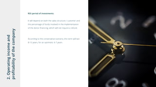 2.Operatingincomeand
profitabilityofthecompany ROI period of investments:
It will depend on both the sales structure / customer and
the percentage of funds involved in the implementation
of the donor financing, which will not require a refund.
According to the conservative scenario, this term will last
8-12 years, for an optimistic 4-7 years.
 