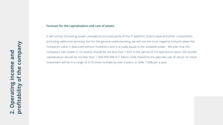 2.Operatingincomeand
profitabilityofthecompany
Forecast for the capitalization and cost of assets:
It will consist of existing power, prevalence and popularity of the IT platform, brand value and other components
(including additional services), but for the general understanding, we will use the most negative scenario when the
company's value is deducted without multipliers and is actually equal to the available power. We plan that the
company's own power (+ its assets) should be not less than 1 GVT in the period of 5-6 operations’ years, the market
capitalization should be not less than 1 000 000 000 $ (1 billion USD), therefore the planned rate of return on initial
investment will be in a range of 3-10 times multiplicity over 6 years, or 50% -150% per a year.
 