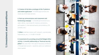 1)Investmentandexpenditures
5. Creation of the beta- prototype of the IT platform
and mobile application - $ 50,000 (approximate and
initial cost of the base version)
6. Start-up communication and investment and
fundraising campaign - $ 250,000 (promotional tours,
video-rollicks, road shows for investors and donors,
participation in international events and exhibitions, PR
activities, etc.)
7. Other (small decoration stuff, transport, unpredictable
expenditures, etc.) - $ 10 000 -$ 30 000
8. Investments for providing annual full-fledged office
activity + 6 months additionally as "financial security
pillow" (be used only in the case of necessary conditions,
in the planned scenario – would be used as an additional
share capital):
 