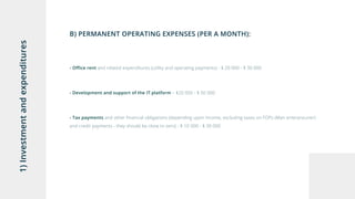 1)Investmentandexpenditures
B) PERMANENT OPERATING EXPENSES (PER A MONTH):
- Office rent and related expenditures (utility and operating payments) - $ 20 000 - $ 30 000
- Development and support of the IT platform – $20 000 - $ 50 000
- Tax payments and other financial obligations (depending upon income, excluding taxes on FOPs (Man enterpreuner)
and credit payments - they should be close to zero) - $ 10 000 - $ 30 000
 