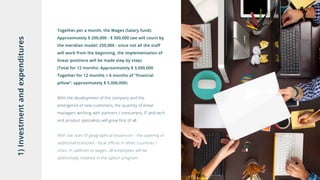 1)Investmentandexpenditures
Together per a month, the Wages (Salary fund):
Approximately $ 200,000 - $ 300,000 (we will count by
the meridian model: 250,000 - since not all the staff
will work from the beginning, the implementation of
linear positions will be made step by step)
(Total for 12 months: Approximately $ 3,000,000
Together for 12 months + 6 months of "financial
pillow": approximately $ 5,000,000)
With the development of the company and the
emergence of new customers, the quantity of linear
managers working with partners / consumers, IT and tech
and product specialists will grow first of all.
With the start of geographical expansion - the opening of
additional branches - local offices in other countries /
cities. In addition to wages, all employees will be
additionally involved in the option program.
 