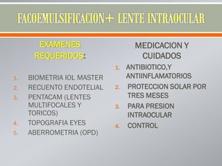 EXAMENES
REQUERIDOS:
1. BIOMETRIA IOL MASTER
2. RECUENTO ENDOTELIAL
3. PENTACAM (LENTES
MULTIFOCALES Y
TORICOS)
4. TOPOGRAFIA EYES
5. ABERROMETRIA (OPD)
MEDICACION Y
CUIDADOS
1. ANTIBIOTICO,Y
ANTIINFLAMATORIOS
2. PROTECCION SOLAR POR
TRES MESES
3. PARA PRESION
INTRAOCULAR
4. CONTROL
 