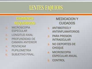 EXAMENES
REQUERIDOS:
1. MICROSCOPIA
ESPECULAR
2. LONGITUD AXIAL
3. PROFUNDIDAD DE
CAMARA ANTERIOR
4. PENTACAM
5. PUPILOMETRIA
6. SUBJETIVO FINAL.
MEDICACION Y
CUIDADOS
1. ANTIBIOTICO,Y
ANTIINFLAMATORIOS
2. PARA PRESION
INTRAOCULAR
3. NO DEPORTES DE
CHOQUE
4. MICROSCOPIA
ESPECULAR ANUAL
5. CONTROL
 