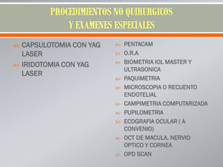  CAPSULOTOMIA CON YAG
LASER
 IRIDOTOMIA CON YAG
LASER
 PENTACAM
 O.R.A
 BIOMETRIA IOL MASTER Y
ULTRASONICA
 PAQUIMETRIA
 MICROSCOPIA O RECUENTO
ENDOTELIAL
 CAMPIMETRIA COMPUTARIZADA
 PUPILOMETRIA
 ECOGRAFIA OCULAR ( A
CONVENIO)
 OCT DE MACULA, NERVIO
OPTICO Y CORNEA
 OPD SCAN
 