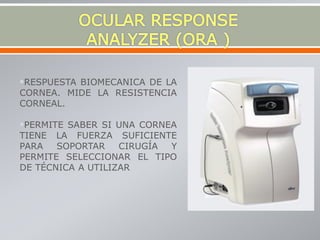 RESPUESTA BIOMECANICA DE LA
CORNEA. MIDE LA RESISTENCIA
CORNEAL.
PERMITE SABER SI UNA CORNEA
TIENE LA FUERZA SUFICIENTE
PARA SOPORTAR CIRUGÍA Y
PERMITE SELECCIONAR EL TIPO
DE TÉCNICA A UTILIZAR
 