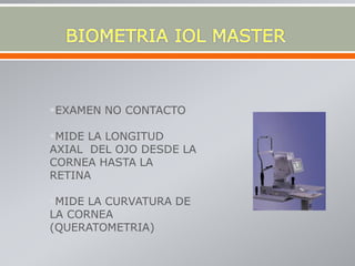 EXAMEN NO CONTACTO
MIDE LA LONGITUD
AXIAL DEL OJO DESDE LA
CORNEA HASTA LA
RETINA
MIDE LA CURVATURA DE
LA CORNEA
(QUERATOMETRIA)
 