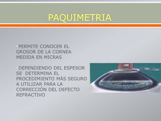 PERMITE CONOCER EL
GROSOR DE LA CORNEA
MEDIDA EN MICRAS
DEPENDIENDO DEL ESPESOR
SE DETERMINA EL
PROCEDIMIENTO MÁS SEGURO
A UTILIZAR PARA LA
CORRECCIÓN DEL DEFECTO
REFRACTIVO
 