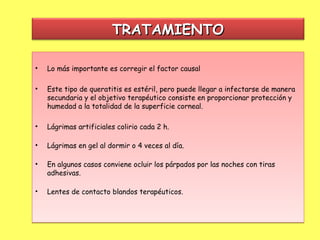TRATAMIENTO

•   Lo más importante es corregir el factor causal

•   Este tipo de queratitis es estéril, pero puede llegar a infectarse de manera
    secundaria y el objetivo terapéutico consiste en proporcionar protección y
    humedad a la totalidad de la superficie corneal.

•   Lágrimas artificiales colirio cada 2 h. 

•   Lágrimas en gel al dormir o 4 veces al día. 

•   En algunos casos conviene ocluir los párpados por las noches con tiras
    adhesivas. 

•   Lentes de contacto blandos terapéuticos.
 