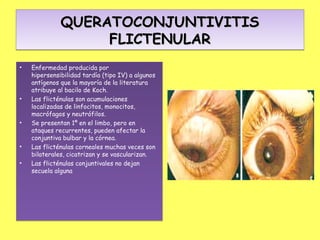 QUERATOCONJUNTIVITIS
                   FLICTENULAR
•   Enfermedad producida por
    hipersensibilidad tardía (tipo IV) a algunos
    antígenos que la mayoría de la literatura
    atribuye al bacilo de Koch.
•   Las flicténulas son acumulaciones
    localizadas de linfocitos, monocitos,
    macrófagos y neutrófilos.
•   Se presentan 1º en el limbo, pero en
    ataques recurrentes, pueden afectar la
    conjuntiva bulbar y la córnea.
•   Las flicténulas corneales muchas veces son
    bilaterales, cicatrizan y se vascularizan.
•   Las flicténulas conjuntivales no dejan
    secuela alguna
 