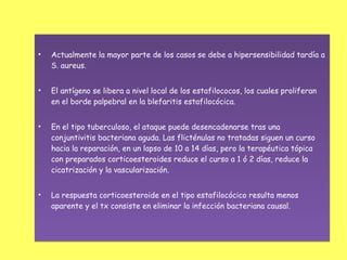 •   Actualmente la mayor parte de los casos se debe a hipersensibilidad tardía a
    S. aureus.


•   El antígeno se libera a nivel local de los estafilococos, los cuales proliferan
    en el borde palpebral en la blefaritis estafilocócica.


•   En el tipo tuberculoso, el ataque puede desencadenarse tras una
    conjuntivitis bacteriana aguda. Las flicténulas no tratadas siguen un curso
    hacia la reparación, en un lapso de 10 a 14 días, pero la terapéutica tópica
    con preparados corticoesteroides reduce el curso a 1 ó 2 días, reduce la
    cicatrización y la vascularización.


•   La respuesta corticoesteroide en el tipo estafilocócico resulta menos
    aparente y el tx consiste en eliminar la infección bacteriana causal.
 
