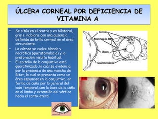 ÚLCERA CORNEAL POR DEFICIENCIA DE
              VITAMINA A
•   Se sitúa en el centro y es bilateral,
    gris e indolora, con una ausencia
    definida de brillo corneal en el área
    circundante.
•   La córnea se vuelve blanda y
    necrótica (queratomalacia) y la
    preforación resulta habitual.
•   El epitelio de la conjuntiva está
    queratinizado, lo cual se evidencia
    por la presencia de una mancha de
    Bitot, la cual se presenta como un
    área espumosa en la conjuntiva, en
    forma de cuña, por lo general del
    lado temporal, con la base de la cuña
    en el limbo y extensión del vértice
    hacia el canto lateral.
 
