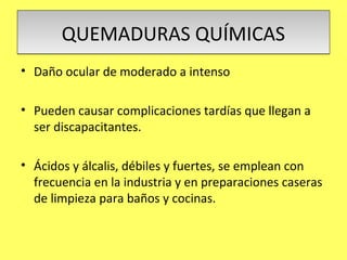 QUEMADURAS QUÍMICAS
• Daño ocular de moderado a intenso

• Pueden causar complicaciones tardías que llegan a
  ser discapacitantes.

• Ácidos y álcalis, débiles y fuertes, se emplean con
  frecuencia en la industria y en preparaciones caseras
  de limpieza para baños y cocinas.
 