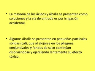 • La mayoría de los ácidos y álcalis se presentan como
  soluciones y la vía de entrada es por irrigación
  accidental.



• Algunos álcalis se presentan en pequeñas partículas
  sólidas (cal), que al alojarse en los pliegues
  conjuntivales y fondos de saco continúan
  disolviéndose y ejerciendo lentamente su efecto
  tóxico.
 