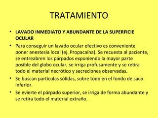 TRATAMIENTO
• LAVADO INMEDIATO Y ABUNDANTE DE LA SUPERFICIE
  OCULAR
• Para conseguir un lavado ocular efectivo es conveniente
  poner anestesia local (ej. Propacaína). Se recuesta al paciente,
  se entreabren los párpados exponiendo la mayor parte
  posible del globo ocular, se irriga profusamente y se retira
  todo el material necrótico y secreciones observadas.
• Se buscan partículas sólidas, sobre todo en el fondo de saco
  inferior.
• Se evierte el párpado superior, se irriga de forma abundante y
  se retira todo el material extraño.
 