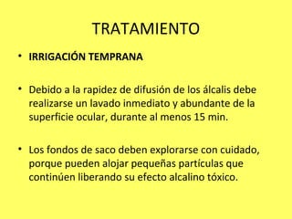 TRATAMIENTO
• IRRIGACIÓN TEMPRANA

• Debido a la rapidez de difusión de los álcalis debe
  realizarse un lavado inmediato y abundante de la
  superficie ocular, durante al menos 15 min.

• Los fondos de saco deben explorarse con cuidado,
  porque pueden alojar pequeñas partículas que
  continúen liberando su efecto alcalino tóxico.
 