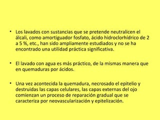 • Los lavados con sustancias que se pretende neutralicen el
  álcali, como amortiguador fosfato, ácido hidroclorhídrico de 2
  a 5 %, etc., han sido ampliamente estudiados y no se ha
  encontrado una utilidad práctica significativa.

• El lavado con agua es más práctico, de la mismas manera que
  en quemaduras por ácidos.

• Una vez acontecida la quemadura, necrosado el epitelio y
  destruidas las capas celulares, las capas externas del ojo
  comienzan un proceso de reparación gradual que se
  caracteriza por neovascularización y epitelización.
 