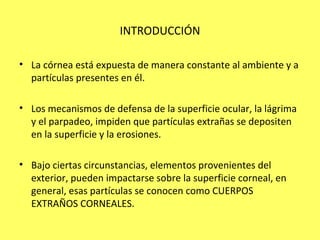 INTRODUCCIÓN

• La córnea está expuesta de manera constante al ambiente y a
  partículas presentes en él.

• Los mecanismos de defensa de la superficie ocular, la lágrima
  y el parpadeo, impiden que partículas extrañas se depositen
  en la superficie y la erosiones.

• Bajo ciertas circunstancias, elementos provenientes del
  exterior, pueden impactarse sobre la superficie corneal, en
  general, esas partículas se conocen como CUERPOS
  EXTRAÑOS CORNEALES.
 