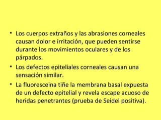 • Los cuerpos extraños y las abrasiones corneales
  causan dolor e irritación, que pueden sentirse
  durante los movimientos oculares y de los
  párpados.
• Los defectos epiteliales corneales causan una
  sensación similar.
• La fluoresceina tiñe la membrana basal expuesta
  de un defecto epitelial y revela escape acuoso de
  heridas penetrantes (prueba de Seidel positiva).
 