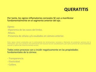 QUERATITIS
Por tanto, los signos inflamatorios corneales SE van a manifestar
fundamentalmente en el segmento anterior del ojo.

Signos:
-Hiperemia de los vasos del limbo.
-Miosis.
-Presencia de células y/o exudados en cámara anterior.

Estos signos vienen producidos por la estimulación de terminaciones nerviosas y liberación de productos químicos de la
inflamación, que van a producir una estimulación del músculo liso con vasodilatación y por tanto aumento de la permeabilidad
vascular y ruptura de la barrera hemato-acuosa.


Todos estos procesos van a incidir negativamente en las propiedades
fundamentales de la córnea:

- Transparencia.
- Elasticidad.
- Calibre.
 