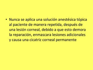 • Nunca se aplica una solución anestésica tópica
  al paciente de manera repetida, después de
  una lesión corneal, debido a que esto demora
  la reparación, enmascara lesiones adicionales
  y causa una cicatriz corneal permanente
 
