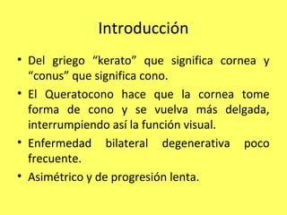 Introducción
• Del griego “kerato” que significa cornea y
  “conus” que significa cono.
• El Queratocono hace que la cornea tome
  forma de cono y se vuelva más delgada,
  interrumpiendo así la función visual.
• Enfermedad bilateral degenerativa poco
  frecuente.
• Asimétrico y de progresión lenta.
 