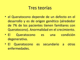 Tres teorías
• el Queratocono depende de un defecto en el
  desarrollo y es de origen genético (alrededor
  de 7% de los pacientes tienen familiares con
  Queratocono). Anormalidad en el crecimiento.
• El   Queratocono       es   una     condición
  degenerativa.
• El Queratocono es secundario a otras
  enfermedades.
 