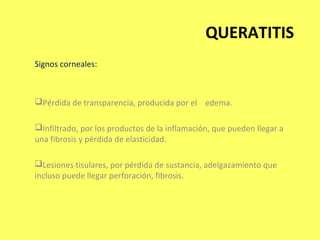 QUERATITIS
Signos corneales:



Pérdida de transparencia, producida por el edema.

Infiltrado, por los productos de la inflamación, que pueden llegar a
una fibrosis y pérdida de elasticidad.

Lesiones tisulares, por pérdida de sustancia, adelgazamiento que
incluso puede llegar perforación, fibrosis.
 