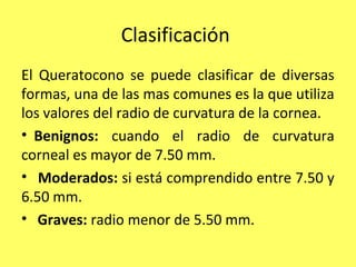 Clasificación
El Queratocono se puede clasificar de diversas
formas, una de las mas comunes es la que utiliza
los valores del radio de curvatura de la cornea.
• Benignos: cuando el radio de curvatura
corneal es mayor de 7.50 mm.
• Moderados: si está comprendido entre 7.50 y
6.50 mm.
• Graves: radio menor de 5.50 mm.
 