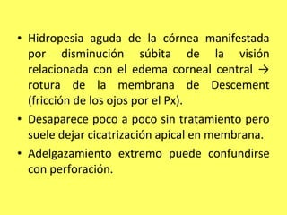 • Hidropesia aguda de la córnea manifestada
  por disminución súbita de la visión
  relacionada con el edema corneal central →
  rotura de la membrana de Descement
  (fricción de los ojos por el Px).
• Desaparece poco a poco sin tratamiento pero
  suele dejar cicatrización apical en membrana.
• Adelgazamiento extremo puede confundirse
  con perforación.
 
