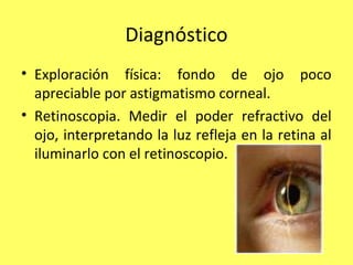 Diagnóstico
• Exploración física: fondo de ojo poco
  apreciable por astigmatismo corneal.
• Retinoscopia. Medir el poder refractivo del
  ojo, interpretando la luz refleja en la retina al
  iluminarlo con el retinoscopio.
 