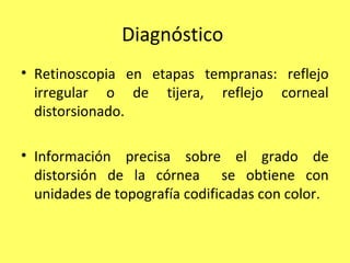 Diagnóstico
• Retinoscopia en etapas tempranas: reflejo
  irregular o de tijera, reflejo corneal
  distorsionado.

• Información precisa sobre el grado de
  distorsión de la córnea se obtiene con
  unidades de topografía codificadas con color.
 