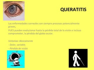 QUERATITIS

Las enfermedades corneales son siempre procesos potencialmente
graves,
PUES pueden evolucionar hasta la pérdida total de la visión e incluso
comprometer, la pérdida del globo ocular.

Síntomas: Básicamente
- Dolor, variable.
- Pérdida de visión
 
