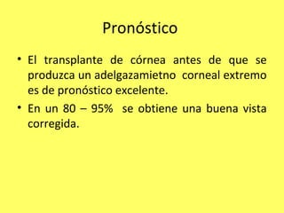 Pronóstico
• El transplante de córnea antes de que se
  produzca un adelgazamietno corneal extremo
  es de pronóstico excelente.
• En un 80 – 95% se obtiene una buena vista
  corregida.
 
