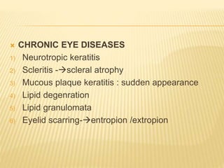  CHRONIC EYE DISEASES
1) Neurotropic keratitis
2) Scleritis -scleral atrophy
3) Mucous plaque keratitis : sudden appearance
4) Lipid degenration
5) Lipid granulomata
6) Eyelid scarring-entropion /extropion
 
