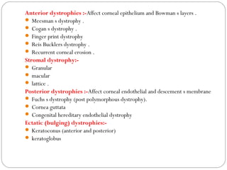 Anterior dystrophies :-Affect corneal epithelium and Bowman s layers .
 Meesman s dystrophy .
 Cogan s dystrophy .
 Finger print dystrophy
 Reis Bucklers dystrophy .
 Recurrent corneal erosion .
Stromal dystrophy:-
 Granular
 macular
 lattice .
Posterior dystrophies :-Affect corneal endothelial and descement s membrane
 Fuchs s dystrophy (post polymorphous dystrophy).
 Cornea guttata
 Congenital hereditary endothelial dystrophy
Ectatic (bulging) dystrophies:-
 Keratoconus (anterior and posterior)
 keratoglobus
 
