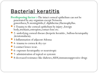 Bacterial keratitis
Predisposing factor :-The intact corneal epithelium can not be
penetrated by any organism except Neisseria
gonorrhoea,N.meningitidis,C.diphtheriae,Haemophyllus.
1-Trauma to the corneal epithelium by injury ,foreign
body,trichiasis,entropion,contact lens etc.
2- underlying corneal disease (herpetic keratitis , bullous keratopathy
,keratomalacia).
3-Inflammation of adjacent Adenxa
4- trauma to cornea & dry eye
5-contact lenses wear.
6- exposure keratopathy or neurotropic
7- administration of topical or systemic
8-decreased resistance like diabetes,AIDS,immunosuppressive drugs
 