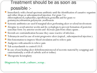 Treatment should be as soon as
possible :-
 Immediately with a broad spectrum antibiotic until the identification of causative organism
and either drops or subconjunctival injection .For gram +ve
chloremphenicol,cephazoline,ciprofloxacin,penicillin and for gram-ve
gentamycin,tobramicin,polymyxin ,norfloxacin
 Systemic antibiotics are used if marginal ulcer,perforating ulcer or scleral involvement
 Atropine to avoid anterior uveitis and do cycloplegia to prevent formation of posterior
synechiae form 2ry anterior uveitis and decrease pain from ciliary spasm .
 Steroids are contraindication because they cause reactive of infection .
 Tobramycin used in case of resist progressive ulcer (topical , subconjunctival injection ).
 Hot fomentation to improve blood circulation and to relieve pain
 Analgesics with antacids to relieve pain
 Tab acetazolamide to control I.O.P.
 In case of non healing ulcer debridement(removal of necrotic material by scrapping) and
cauterization(by a swab of carbolic acid or iodine)
 Therapeutic keratoplasty
Diagnosis by swab , culture , scrap .
 