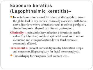 Exposure keratitis
(Lagophthalmic keratitis)--
Its an inflammation caused by failure of the eyelids to cover
the globe lead to dry cornea .Its usually associated with facial
nerve disorders where orbicularis oculi muscle is paralyzed ,
also in Proptosis , thyroid eye disease , ectropion .
Clinically :- pain and ciliary infection ( keratitis is sterile
unless 2ry infection ).minimal epithelial erosions to severe
ulceration and even perforation.lower third cornea is
commonly affected.
Treatment :- prevent corneal dryness by lubrication drops
and ointments.Blepharoplasly for facial nerve paralysis.
Tarsorrhaphy for Proptosis .Soft contact lens .
 