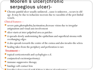Mooren s ulcer(chronic
serpegious ulcer)-
Chronic painful ulcer usually unilateral , cause is unknown , occurs in old
age .It may be due to ischaemic necrosis due to vasculitis of the peri limbal
vessels.
Clinical features—
severe pain,photophobia,lacrimation,decrease vision due to irregular
astigmatism and visual axis involvement
ulcer starts at inter palpebral area as patches
it spreads slowly undermining the epithelium and superficial stroma with
overhanging edges
it also spreads towards the centre of the cornea and also invades the sclera
healing takes from the periphery and perforation is rare
Treatment –
topical corticosteroids and cycloplegics e.d.
conjunctival excision(peritomy)
immune-suppressive therapy
bandage soft contact lens
 