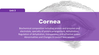Cornea
Unit 3
Biochemical composition including protein and enzymes and
electrolyte, specialty of protein arrangement, dehydration,
Regulation of dehydration, transparency and refractive power.
Abnormalities and Changes in contact lens wearer.
 