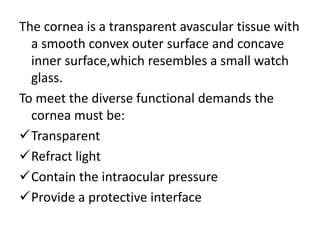 The cornea is a transparent avascular tissue with
a smooth convex outer surface and concave
inner surface,which resembles a small watch
glass.
To meet the diverse functional demands the
cornea must be:
Transparent
Refract light
Contain the intraocular pressure
Provide a protective interface
 