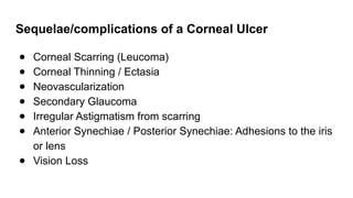Sequelae/complications of a Corneal Ulcer
● Corneal Scarring (Leucoma)
● Corneal Thinning / Ectasia
● Neovascularization
● Secondary Glaucoma
● Irregular Astigmatism from scarring
● Anterior Synechiae / Posterior Synechiae: Adhesions to the iris
or lens
● Vision Loss
 