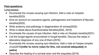 Past questions:
Long essays:
● Enumerate the viruses causing eye infection. Add a note on herpetic
keratitis(2023)
● Give an account on causative agents, pathogenesis and treatment of Mycotic
keratitis(2022)
● Write anatomy and pathology in degeneration of cornea(2022)
● Write in detail about Acanthamoeba Keratitis(2022, 2015)
● Enumerate the causes of eye infection. Add a note on Herpetic keratitis(2021)
● List the fungal agents encountered in fungal keratitis. Discuss the steps in
laboratory diagnosis of any one of them.(2016)
● Enumerate the viruses causing eye infections. Add a note on herpes simplex
virus(2016)(refer to micro notes for this, not covered adequately in
patho)
● Describe the healing of a corneal ulcer and the sequelae.(2015)
 